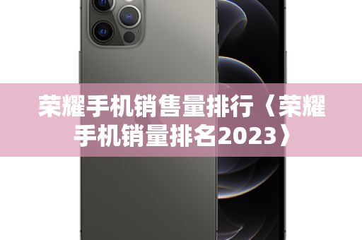 荣耀手机销售量排行〈荣耀手机销量排名2023〉