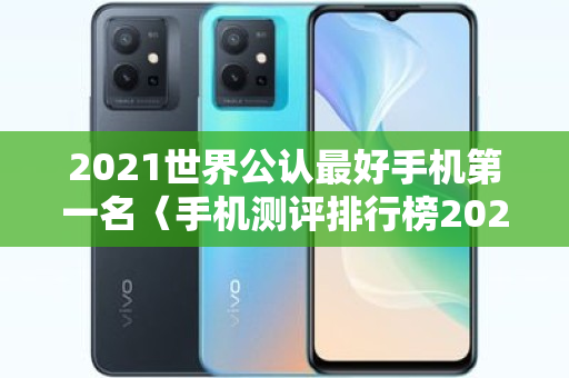 2021世界公认更好手机之一名〈手机测评排行榜2021年之一名品牌〉