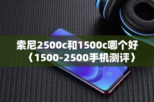 索尼2500c和1500c哪个好〈1500-2500手机测评〉