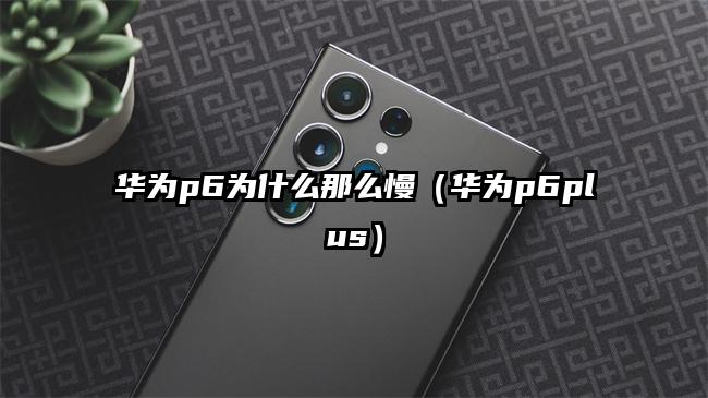 华为p6为什么那么慢（华为p6plus）