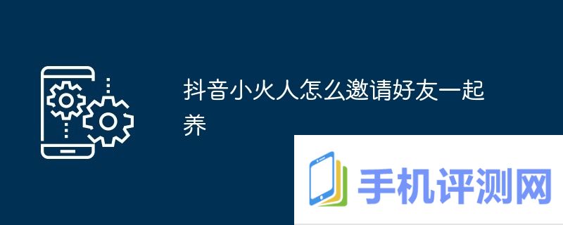 抖音小火人怎么邀请好友一起养