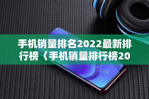 手机销量排名2022最新排行榜〈手机销量排行榜2022前二十名〉