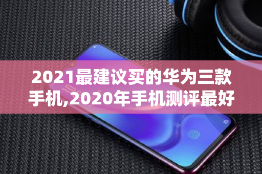 2021最建议买的华为三款手机,2020年手机测评更好的手机是哪款手机呢 