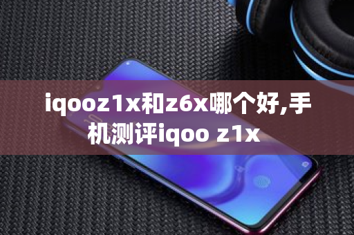 iqooz1x和z6x哪个好,手机测评iqoo z1x 