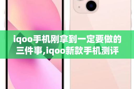 iqoo手机刚拿到一定要做的三件事,iqoo新款手机测评 