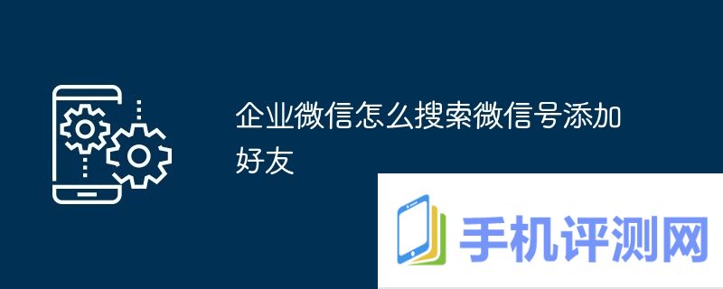 企业微信怎么搜索微信号添加好友