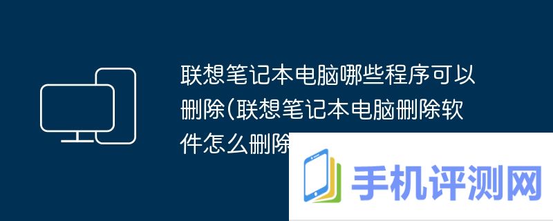 联想笔记本电脑哪些程序可以删除(联想笔记本电脑删除软件怎么删除)